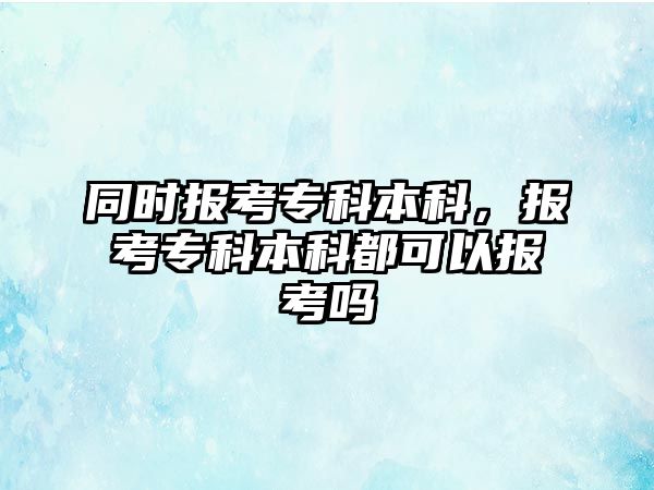 同時(shí)報(bào)考專科本科，報(bào)考專科本科都可以報(bào)考嗎