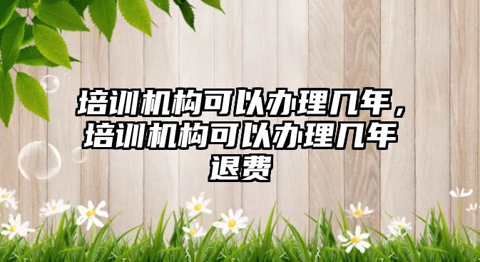 培訓機構(gòu)可以辦理幾年，培訓機構(gòu)可以辦理幾年退費