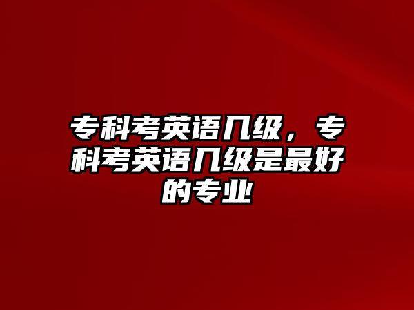 專科考英語幾級(jí)，專科考英語幾級(jí)是最好的專業(yè)