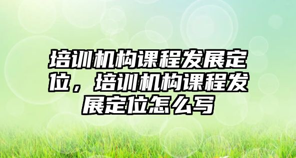 培訓機構(gòu)課程發(fā)展定位，培訓機構(gòu)課程發(fā)展定位怎么寫