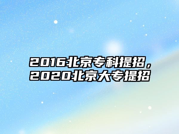 2016北京專(zhuān)科提招，2020北京大專(zhuān)提招