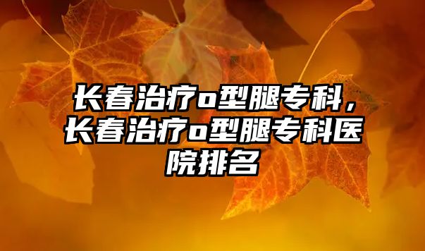 長(zhǎng)春治療o(wú)型腿專科，長(zhǎng)春治療o(wú)型腿專科醫(yī)院排名