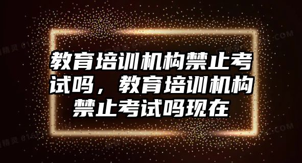 教育培訓(xùn)機(jī)構(gòu)禁止考試嗎，教育培訓(xùn)機(jī)構(gòu)禁止考試嗎現(xiàn)在