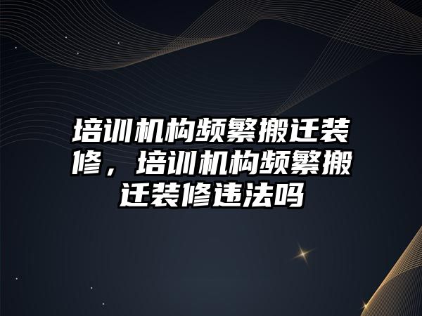 培訓(xùn)機構(gòu)頻繁搬遷裝修，培訓(xùn)機構(gòu)頻繁搬遷裝修違法嗎