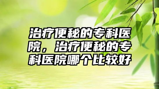 治療便秘的?？漆t(yī)院，治療便秘的?？漆t(yī)院哪個(gè)比較好