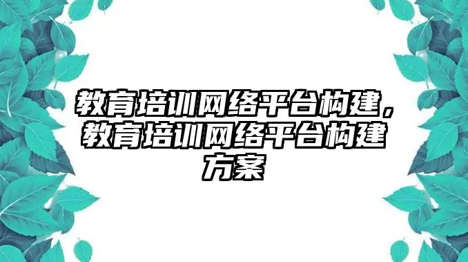 教育培訓(xùn)網(wǎng)絡(luò)平臺構(gòu)建，教育培訓(xùn)網(wǎng)絡(luò)平臺構(gòu)建方案