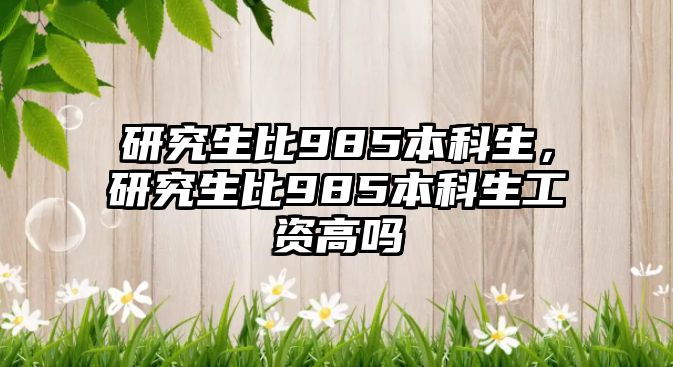 研究生比985本科生，研究生比985本科生工資高嗎