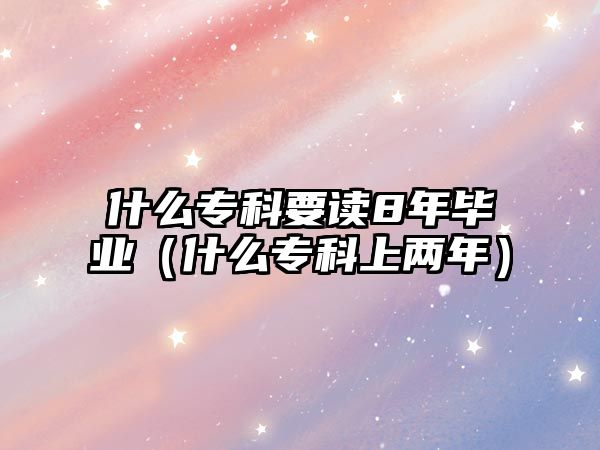 什么專(zhuān)科要讀8年畢業(yè)（什么專(zhuān)科上兩年）