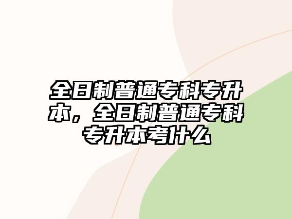 全日制普通專科專升本，全日制普通專科專升本考什么