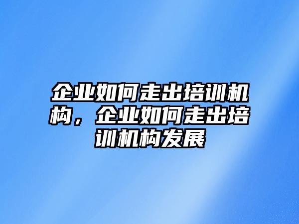 企業(yè)如何走出培訓(xùn)機(jī)構(gòu)，企業(yè)如何走出培訓(xùn)機(jī)構(gòu)發(fā)展