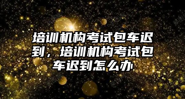 培訓(xùn)機(jī)構(gòu)考試包車遲到，培訓(xùn)機(jī)構(gòu)考試包車遲到怎么辦