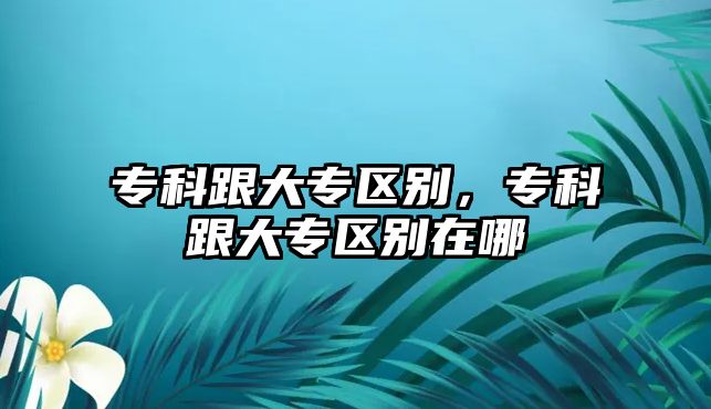 專科跟大專區(qū)別，專科跟大專區(qū)別在哪