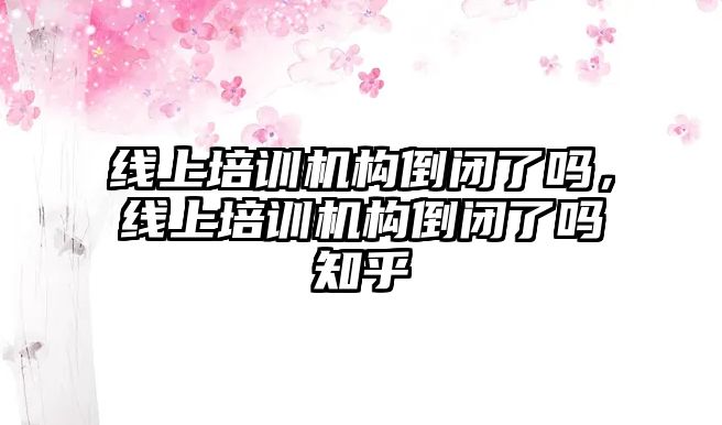 線上培訓機構倒閉了嗎，線上培訓機構倒閉了嗎知乎