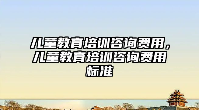 兒童教育培訓咨詢費用，兒童教育培訓咨詢費用標準