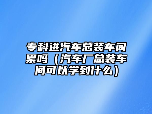 ?？七M(jìn)汽車總裝車間累嗎（汽車廠總裝車間可以學(xué)到什么）