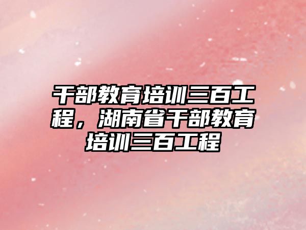 干部教育培訓三百工程，湖南省干部教育培訓三百工程