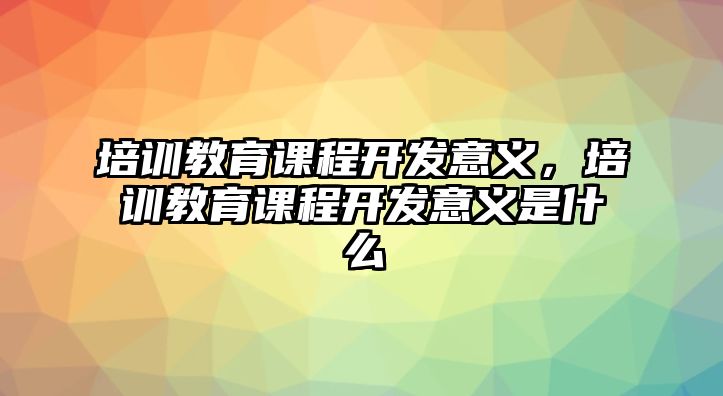 培訓(xùn)教育課程開(kāi)發(fā)意義，培訓(xùn)教育課程開(kāi)發(fā)意義是什么