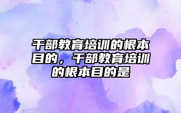 干部教育培訓(xùn)的根本目的，干部教育培訓(xùn)的根本目的是