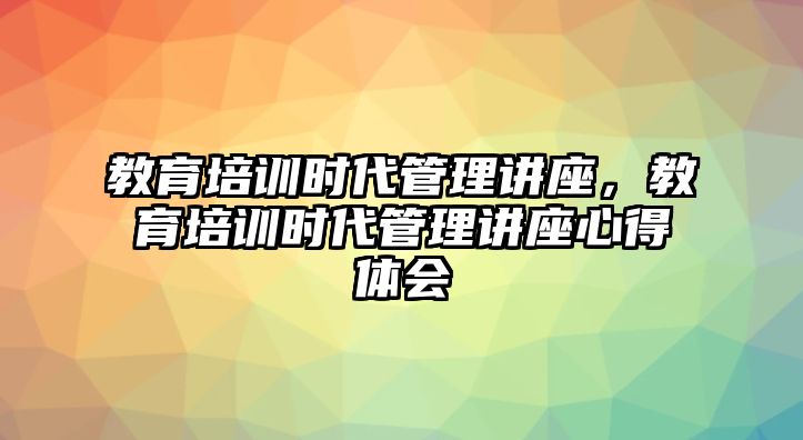 教育培訓(xùn)時(shí)代管理講座，教育培訓(xùn)時(shí)代管理講座心得體會(huì)