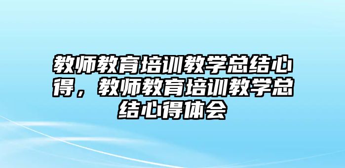 教師教育培訓(xùn)教學(xué)總結(jié)心得，教師教育培訓(xùn)教學(xué)總結(jié)心得體會(huì)