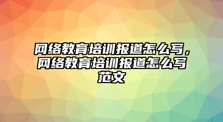 網(wǎng)絡(luò)教育培訓(xùn)報(bào)道怎么寫(xiě)，網(wǎng)絡(luò)教育培訓(xùn)報(bào)道怎么寫(xiě)范文