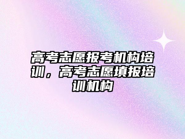 高考志愿報考機構(gòu)培訓，高考志愿填報培訓機構(gòu)