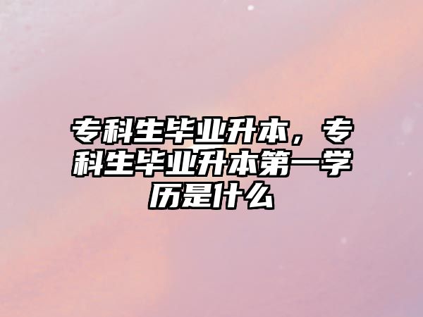 專科生畢業(yè)升本，?？粕厴I(yè)升本第一學(xué)歷是什么