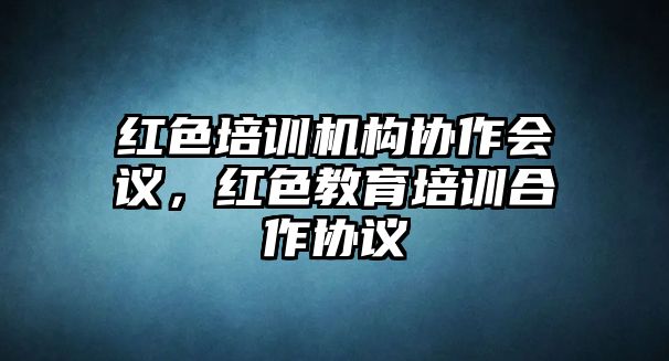 紅色培訓機構(gòu)協(xié)作會議，紅色教育培訓合作協(xié)議