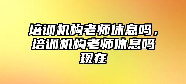 培訓(xùn)機構(gòu)老師休息嗎，培訓(xùn)機構(gòu)老師休息嗎現(xiàn)在