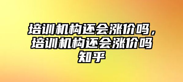 培訓機構還會漲價嗎，培訓機構還會漲價嗎知乎