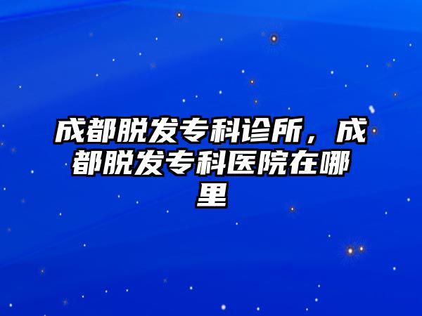 成都脫發(fā)專科診所，成都脫發(fā)專科醫(yī)院在哪里