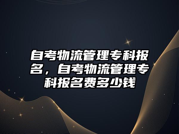 自考物流管理專科報名，自考物流管理專科報名費(fèi)多少錢