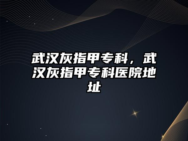 武漢灰指甲?？?，武漢灰指甲專科醫(yī)院地址