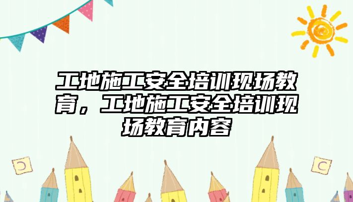 工地施工安全培訓現(xiàn)場教育，工地施工安全培訓現(xiàn)場教育內容