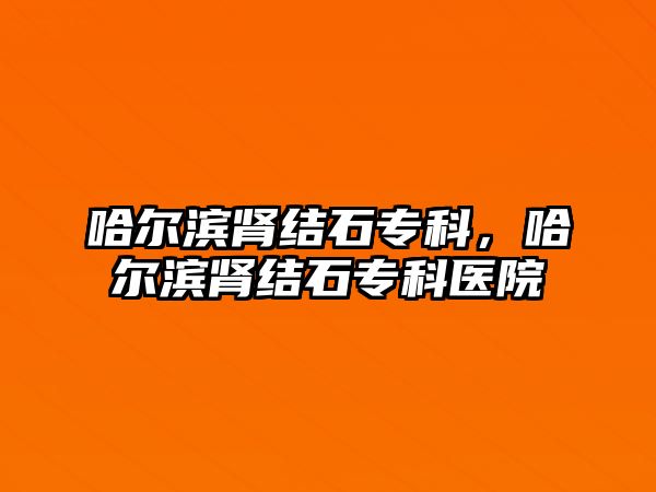 哈爾濱腎結石專科，哈爾濱腎結石專科醫(yī)院