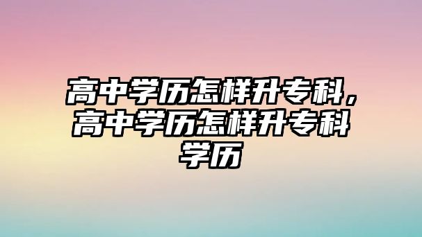 高中學歷怎樣升專科，高中學歷怎樣升專科學歷