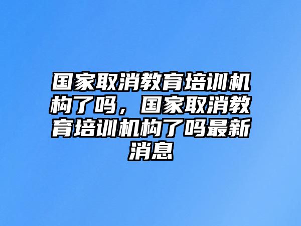 國家取消教育培訓(xùn)機(jī)構(gòu)了嗎，國家取消教育培訓(xùn)機(jī)構(gòu)了嗎最新消息