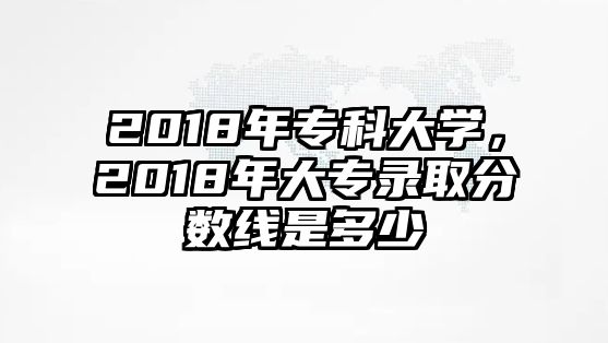 2018年專科大學(xué)，2018年大專錄取分?jǐn)?shù)線是多少