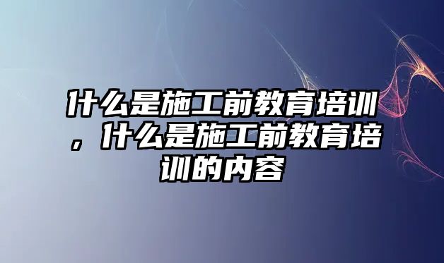 什么是施工前教育培訓(xùn)，什么是施工前教育培訓(xùn)的內(nèi)容