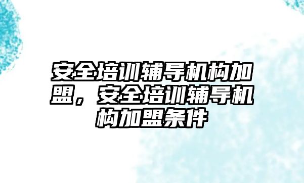 安全培訓輔導機構(gòu)加盟，安全培訓輔導機構(gòu)加盟條件