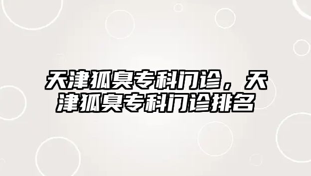 天津狐臭專科門診，天津狐臭專科門診排名