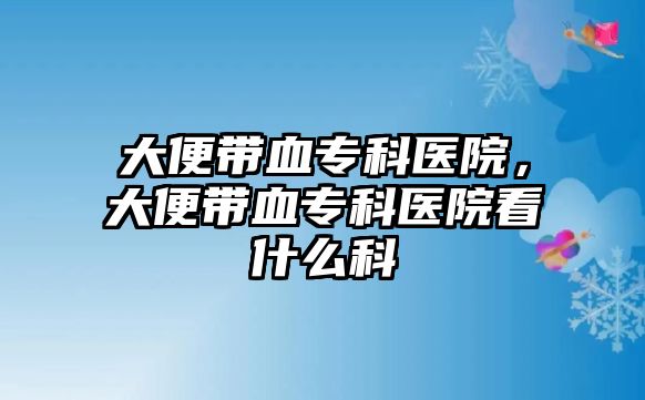 大便帶血專科醫(yī)院，大便帶血專科醫(yī)院看什么科