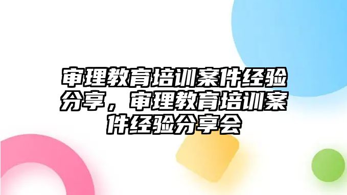 審理教育培訓(xùn)案件經(jīng)驗(yàn)分享，審理教育培訓(xùn)案件經(jīng)驗(yàn)分享會(huì)