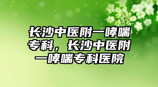 長(zhǎng)沙中醫(yī)附一哮喘專科，長(zhǎng)沙中醫(yī)附一哮喘專科醫(yī)院