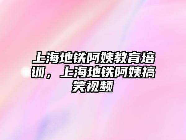 上海地鐵阿姨教育培訓，上海地鐵阿姨搞笑視頻