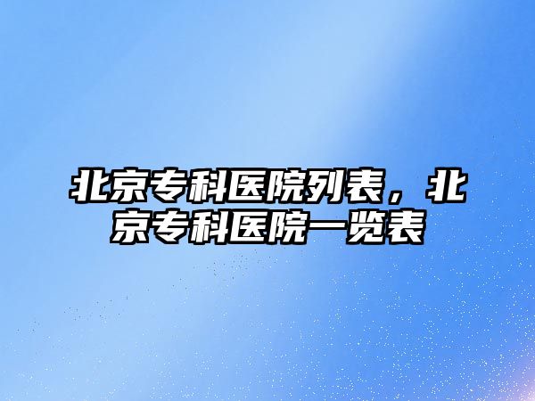 北京專科醫(yī)院列表，北京專科醫(yī)院一覽表