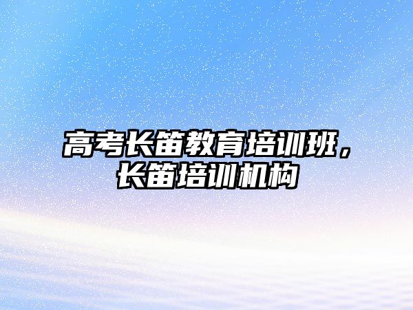 高考長(zhǎng)笛教育培訓(xùn)班，長(zhǎng)笛培訓(xùn)機(jī)構(gòu)