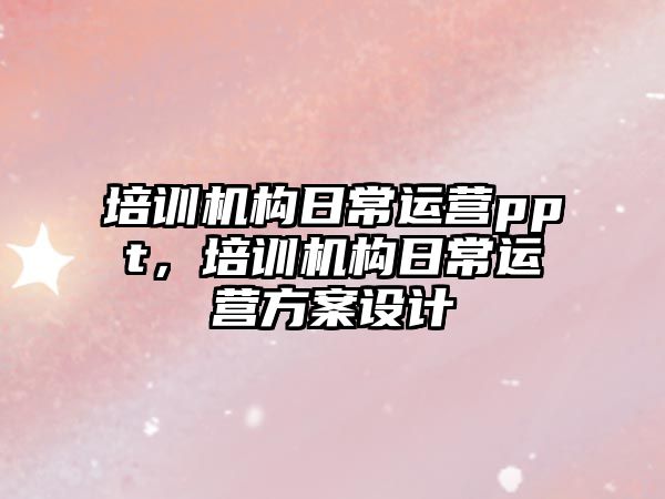 培訓機構(gòu)日常運營ppt，培訓機構(gòu)日常運營方案設(shè)計