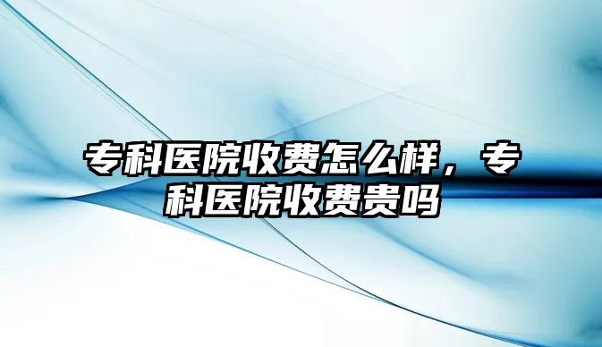 專科醫(yī)院收費怎么樣，專科醫(yī)院收費貴嗎