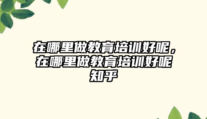 在哪里做教育培訓好呢，在哪里做教育培訓好呢知乎